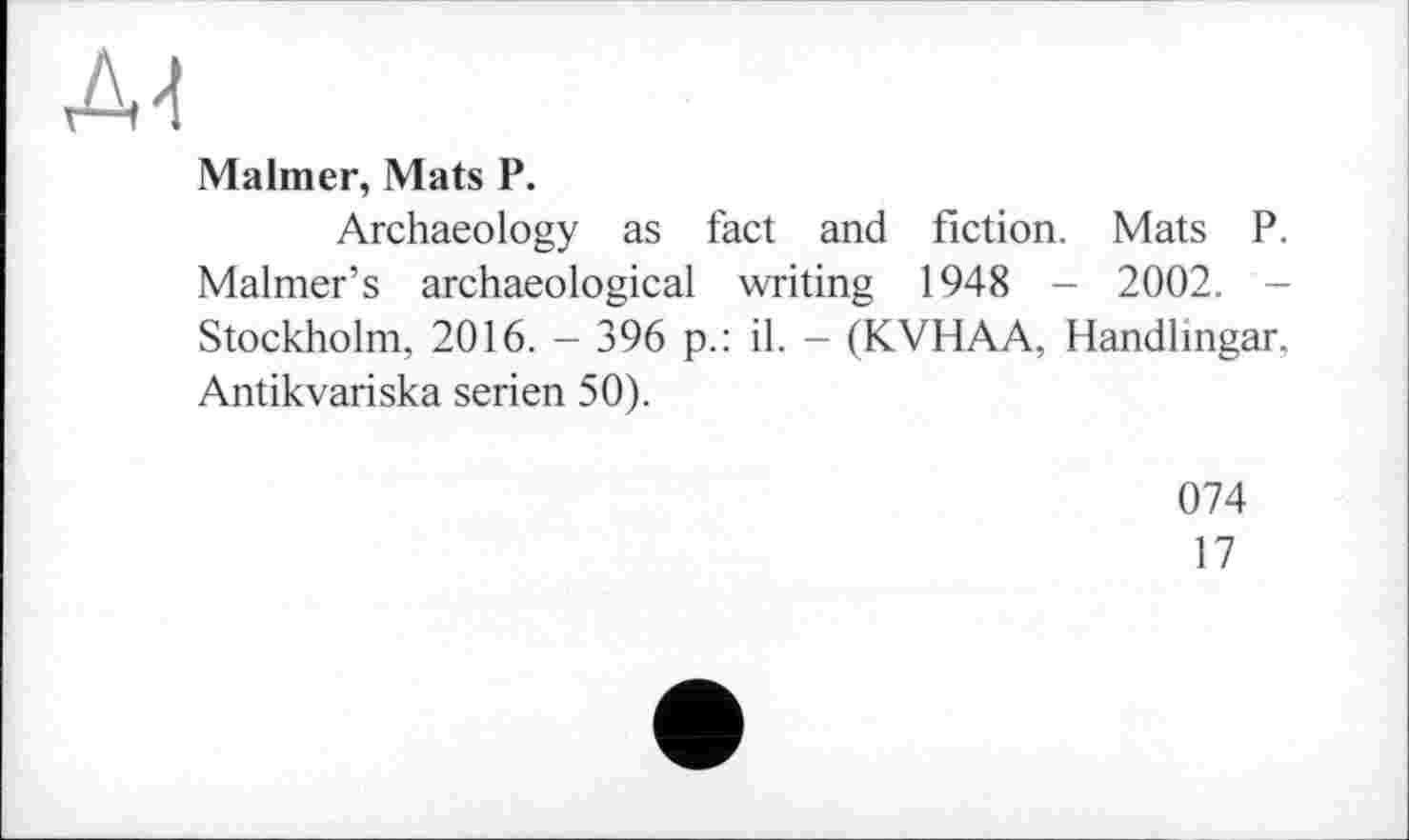 ﻿АЛ
Malmer, Mats P.
Archaeology as fact and fiction. Mats P. Maimer’s archaeological writing 1948 - 2002. -Stockholm, 2016. - 396 p.: il. - (KVHAA, Handlingar. Antikvariska Serien 50).
074
17